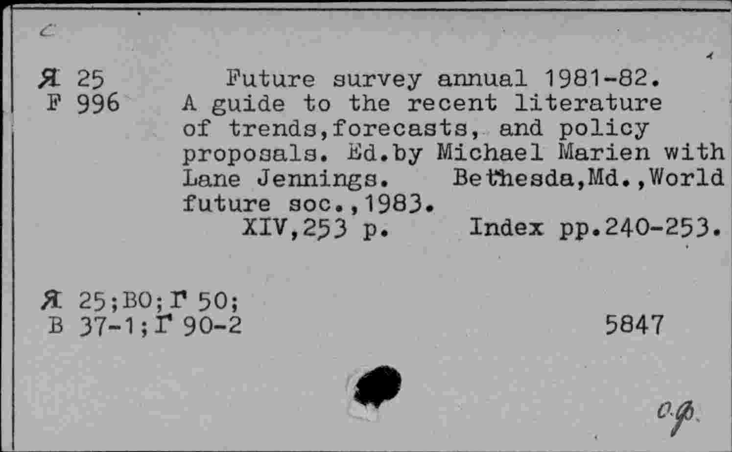 ﻿£L 25	Future survey annual 1981-82.
F 996 A guide to the recent literature of trends,forecasts, and policy proposals. Bd.by Michael Marien with Lane Jennings. Bethesda,Md.»World future soc.,1983.
XIV,253 p. Index pp.240-253.
X 25;BO;r 50;
B 37-1; 1* 90-2	5847